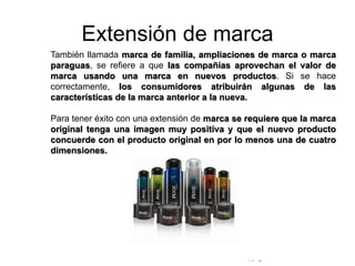© Copyright Excellentia Fervic Education
Extensión de marca
También llamada marca de familia, ampliaciones de marca o marca
paraguas, se refiere a que las compañías aprovechan el valor de
marca usando una marca en nuevos productos. Si se hace
correctamente, los consumidores atribuirán algunas de las
características de la marca anterior a la nueva.
Para tener éxito con una extensión de marca se requiere que la marca
original tenga una imagen muy positiva y que el nuevo producto
concuerde con el producto original en por lo menos una de cuatro
dimensiones.
 
