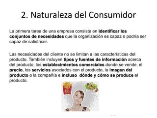 © Copyright Excellentia Fervic Education
2. Naturaleza del Consumidor
La primera tarea de una empresa consiste en identificar los
conjuntos de necesidades que la organización es capaz o podría ser
capaz de satisfacer.
Las necesidades del cliente no se limitan a las características del
producto. También incluyen tipos y fuentes de información acerca
del producto, los establecimientos comerciales donde se vende, el
precio, los servicios asociados con el producto, la imagen del
producto o la compañía e incluso dónde y cómo se produce el
producto.
 