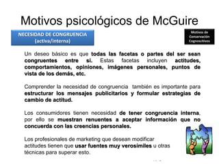 © Copyright Excellentia Fervic Education
Motivos psicológicos de McGuire
Un deseo básico es que todas las facetas o partes del ser sean
congruentes entre sí. Estas facetas incluyen actitudes,
comportamientos, opiniones, imágenes personales, puntos de
vista de los demás, etc.
Comprender la necesidad de congruencia también es importante para
estructurar los mensajes publicitarios y formular estrategias de
cambio de actitud.
Los consumidores tienen necesidad de tener congruencia interna,
por ello se muestran renuentes a aceptar información que no
concuerda con las creencias personales.
Los profesionales de marketing que desean modificar
actitudes tienen que usar fuentes muy verosímiles u otras
técnicas para superar esto.
NECESIDAD DE CONGRUENCIA
(activa/interna)
Motivos de
Conservación
Cognoscitivos
 