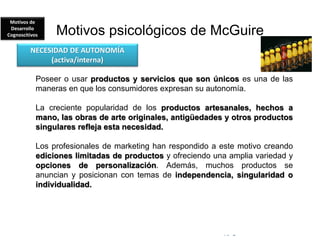 © Copyright Excellentia Fervic Education
Motivos psicológicos de McGuire
Poseer o usar productos y servicios que son únicos es una de las
maneras en que los consumidores expresan su autonomía.
La creciente popularidad de los productos artesanales, hechos a
mano, las obras de arte originales, antigüedades y otros productos
singulares refleja esta necesidad.
Los profesionales de marketing han respondido a este motivo creando
ediciones limitadas de productos y ofreciendo una amplia variedad y
opciones de personalización. Además, muchos productos se
anuncian y posicionan con temas de independencia, singularidad o
individualidad.
NECESIDAD DE AUTONOMÍA
(activa/interna)
Motivos de
Desarrollo
Cognoscitivos
 