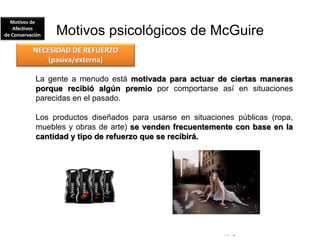 © Copyright Excellentia Fervic Education
Motivos psicológicos de McGuire
La gente a menudo está motivada para actuar de ciertas maneras
porque recibió algún premio por comportarse así en situaciones
parecidas en el pasado.
Los productos diseñados para usarse en situaciones públicas (ropa,
muebles y obras de arte) se venden frecuentemente con base en la
cantidad y tipo de refuerzo que se recibirá.
NECESIDAD DE REFUERZO
(pasiva/externa)
Motivos de
Afectivos
de Conservación
 