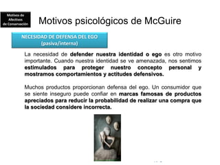 © Copyright Excellentia Fervic Education
Motivos psicológicos de McGuire
La necesidad de defender nuestra identidad o ego es otro motivo
importante. Cuando nuestra identidad se ve amenazada, nos sentimos
estimulados para proteger nuestro concepto personal y
mostramos comportamientos y actitudes defensivos.
Muchos productos proporcionan defensa del ego. Un consumidor que
se siente inseguro puede confiar en marcas famosas de productos
apreciados para reducir la probabilidad de realizar una compra que
la sociedad considere incorrecta.
NECESIDAD DE DEFENSA DEL EGO
(pasiva/interna)
Motivos de
Afectivos
de Conservación
 