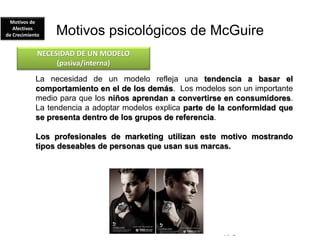 © Copyright Excellentia Fervic Education
Motivos psicológicos de McGuire
La necesidad de un modelo refleja una tendencia a basar el
comportamiento en el de los demás. Los modelos son un importante
medio para que los niños aprendan a convertirse en consumidores.
La tendencia a adoptar modelos explica parte de la conformidad que
se presenta dentro de los grupos de referencia.
Los profesionales de marketing utilizan este motivo mostrando
tipos deseables de personas que usan sus marcas.
NECESIDAD DE UN MODELO
(pasiva/interna)
Motivos de
Afectivos
de Crecimiento
 