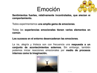 © Copyright Excellentia Fervic Education
Emoción
Sentimientos fuertes, relativamente incontrolados, que afectan el
comportamiento.
Todos experimentamos una amplia gama de emociones.
Todas las experiencias emocionales tienen varios elementos en
común.
Los sucesos en el entorno desencadenan las emociones.
La ira, alegría y tristeza son con frecuencia una respuesta a un
conjunto de acontecimientos externos. Sin embargo, también
podemos iniciar reacciones emocionales por medio de procesos
internos como la imaginación.
 
