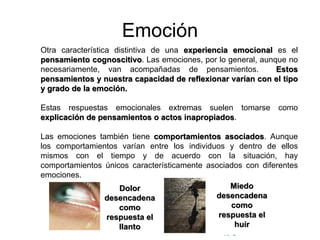 © Copyright Excellentia Fervic Education
Emoción
Otra característica distintiva de una experiencia emocional es el
pensamiento cognoscitivo. Las emociones, por lo general, aunque no
necesariamente, van acompañadas de pensamientos. Estos
pensamientos y nuestra capacidad de reflexionar varían con el tipo
y grado de la emoción.
Estas respuestas emocionales extremas suelen tomarse como
explicación de pensamientos o actos inapropiados.
Las emociones también tiene comportamientos asociados. Aunque
los comportamientos varían entre los individuos y dentro de ellos
mismos con el tiempo y de acuerdo con la situación, hay
comportamientos únicos característicamente asociados con diferentes
emociones.
Miedo
desencadena
como
respuesta el
huir
Dolor
desencadena
como
respuesta el
llanto
 