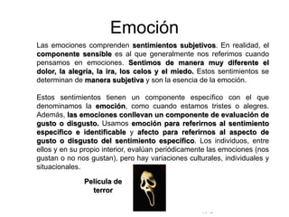 © Copyright Excellentia Fervic Education
Emoción
Las emociones comprenden sentimientos subjetivos. En realidad, el
componente sensible es al que generalmente nos referimos cuando
pensamos en emociones. Sentimos de manera muy diferente el
dolor, la alegría, la ira, los celos y el miedo. Estos sentimientos se
determinan de manera subjetiva y son la esencia de la emoción.
Estos sentimientos tienen un componente específico con el que
denominamos la emoción, como cuando estamos tristes o alegres.
Además, las emociones conllevan un componente de evaluación de
gusto o disgusto. Usamos emoción para referirnos al sentimiento
específico e identificable y afecto para referirnos al aspecto de
gusto o disgusto del sentimiento específico. Los individuos, entre
ellos y en su propio interior, evalúan periódicamente las emociones (nos
gustan o no nos gustan), pero hay variaciones culturales, individuales y
situacionales.
Película de
terror
 