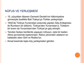 NÜFUS VE YERLEŞMESİ 
 15. yüzyıldan itibaren Osmanlı Devleti’nin hâkimiyetine 
girmesiyle özellikle Bati Trakya’ya Türkler yerleşmiştir. 
 1932’de Türkiye-Yunanistan arasında yapılan Göç Antlaşması 
ile Rumların bir bölümü. Türkiye’den Yunanistan’a, Türklerin 
bir kısmı da Yunanistan’dan Türkiye’ye göç etmiştir. 
 Yarıdan fazlası kentlerde yaşayan nüfusun, üçte bir kadarı 
Atina çevresinde toplanmıştır. Nüfus yönünden adaların en 
kalabalık olanı Girit ve Rodos’tur. 
 Kırsal kesimde toplu köy yerleşmeleri görülür. 
 