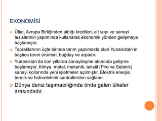 EKONOMİSİ 
 Ülke, Avrupa Birliğinden aldığı kredileri, alt yapı ve sanayi 
tesislerinin yapımında kullanarak ekonomik yönden gelişmeye 
başlamıştır. 
 Topraklarının üçte birinde tarım yapılmakta olan Yunanistan’ın 
başlıca tarım ürünleri, buğday ve arpadır. 
 Yunanistan’da son yıllarda sanayileşme alanında gelişme 
başlamıştır. Kimya, metal, mekanik, tekstil (Pire ve Selanik) 
sanayi kollarında yeni işletmeler açılmıştır. Elektrik enerjisi, 
termik ve hidroelektrik santrallerden sağlanır. 
 Dünya deniz taşımacılığında önde gelen ülkeler 
arasındadır. 
 