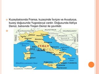  Kuzeybatısında Fransa, kuzeyinde İsviçre ve Avusturya, 
kuzey doğusunda Yugoslavya vardır. Doğusunda Adriya 
Denizi, batısında Tirejen Denizi ile çevrilidir. 
 
 