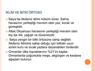 İKLİM VE BİTKİ ÖRTÜSÜ 
 İtalya’da Akdeniz iklimi hüküm sürer. Sahra 
havasının yerleştiği mevsim olan yaz, kurak ve 
güneşlidir. 
 Atlas Okyanusu havasının yerleştiği mevsim olan 
kış ise ılık, yağışlı ve düzensizdir. 
 İtalya zengin bir bitki örtüsüne sahip değildir. 
Akdeniz iklimine sahip olduğu için bitkiler uzun 
süren kuru ve sıcak yazlara dayanabilen türdendir. 
 Ormanlar ülke topraklarının %21’ini kaplar. 
Ormanlarda çoğunlukla meşe, akgürgen ve kestane 
ağaçları bulunur. 
 