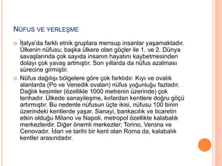 NÜFUS VE YERLEŞME 
 İtalya’da farklı etnik gruplara mensup insanlar yaşamaktadır. 
Ülkenin nüfusu; başka ülkere olan göçler ile 1. ve 2. Dünya 
savaşlarında çok sayıda insanın hayatını kaybetmesinden 
dolayı çok yavaş artmıştır. Son yıllarda da nüfus azalması 
sürecine girmiştir. 
 Nüfus dağılışı bölgelere göre çok farklıdır. Kıyı ve ovalık 
alanlarda (Po ve Venedik ovalan) nüfus yoğunluğu fazladır. 
Dağlık kesimler (özellikle 1000 metrenin üzerinde) çok 
tenhadır. Ülkede sanayileşme, kırlardan kentlere doğru göçü 
artırmıştır. Bu nedenle nüfusun üçte ikisi, nüfusu 100 binin 
üzerindeki kentlerde yaşar. Sanayi, bankacılık ve ticaretin 
etkin olduğu Milano ve Napoli, metropol özellikte kalabalık 
merkezlerdir. Diğer önemli merkezler; Torino, Verona ve 
Cenovadır. İdari ve tarihi bir kent olan Roma da, kalabalık 
kentler arasındadır. 
 