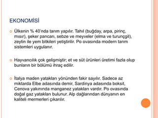 EKONOMİSİ 
 Ülkenin % 40’nda tarım yapılır. Tahıl (buğday, arpa, pirinç, 
mısır), şeker pancarı, sebze ve meyveler (elma ve turunçgil), 
zeytin ile yem bitkileri yetiştirilir. Po ovasında modern tarım 
sistemleri uygulanır. 
 Hayvancılık çok gelişmiştir; et ve süt ürünleri üretimi fazla olup 
bunların bir bölümü ihraç edilir. 
 İtalya maden yatakları yönünden fakir sayılır. Sadece az 
miktarda Elbe adasında demir, Sardinya adasında boksit, 
Cenova yakınında manganez yatakları vardır. Po ovasında 
doğal gaz yatakları bulunur. Alp dağlarından dünyanın en 
kaliteli mermerleri çıkarılır. 
 