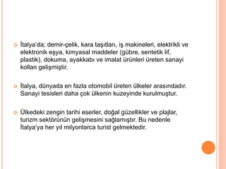  İtalya’da; demir-çelik, kara taşıtları, iş makineleri, elektrikli ve 
elektronik eşya, kimyasal maddeler (gübre, sentetik lif, 
plastik), dokuma, ayakkabı ve imalat ürünleri üreten sanayi 
kollan gelişmiştir. 
 İtalya, dünyada en fazla otomobil üreten ülkeler arasındadır. 
Sanayi tesisleri daha çok ülkenin kuzeyinde kurulmuştur. 
 Ülkedeki zengin tarihi eserler, doğal güzellikler ve plajlar, 
turizm sektörünün gelişmesini sağlamıştır. Bu nedenle 
İtalya’ya her yıl milyonlarca turist gelmektedir. 
 
