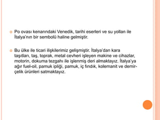  Po ovası kenarındaki Venedik, tarihi eserleri ve su yollan ile 
İtalya’nın bir sembolü haline gelmiştir. 
 Bu ülke ile ticari ilişkilerimiz gelişmiştir. İtalya’dan kara 
taşıtları, taş, toprak, metal cevheri işleyen makine ve cihazlar, 
motorin, dokuma tezgahı ile işlenmiş deri almaktayız. İtalya’ya 
ağır fuel-oil, pamuk ipliği, pamuk, iç fındık, kolemanit ve demir-çelik 
ürünleri satmaktayız. 
 