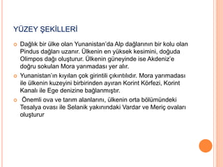 YÜZEY ŞEKİLLERİ 
 Dağlık bir ülke olan Yunanistan’da Alp dağlarının bir kolu olan 
Pindus dağları uzanır. Ülkenin en yüksek kesimini, doğuda 
Olimpos dağı oluşturur. Ülkenin güneyinde ise Akdeniz’e 
doğru sokulan Mora yarımadası yer alır. 
 Yunanistan’ın kıyılan çok girintili çıkıntılıdır. Mora yarımadası 
ile ülkenin kuzeyini birbirinden ayıran Korint Körfezi, Korint 
Kanalı ile Ege denizine bağlanmıştır. 
 Önemli ova ve tarım alanlarını, ülkenin orta bölümündeki 
Tesalya ovası ile Selanik yakınındaki Vardar ve Meriç ovaları 
oluşturur 
 