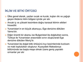İKLİM VE BİTKİ ÖRTÜSÜ 
 Ülke genel olarak, yazları sıcak ve kurak, kışları ılık ve yağışlı 
geçen Akdeniz iklim bölgesi içinde yer alır. 
 Ancak iç ve yüksek kesimlere doğru karasal iklimin etkileri 
hissedilir. 
 Yunanistan’ın en büyük akarsuyu, Ege denizine dökülen 
Varna’dır. 
 Diğer önemli bir akarsu ise Bulgaristan’da doğduktan sonra, 
Türkiye ile Yunanistan arasındaki sınırı oluşturarak Ege 
denizine dökülen Meriç’tir. 
 Yunanistan’da doğal bitki örtüsünü kıyı kesimlerinde kızılcam 
ve maki toplulukları oluşturur. Kuzeydeki Makedonya 
bölümünde ise başta meşe olmak üzere geniş yapraklı 
ormanlar yer alır 
 