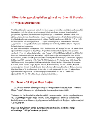 Ülkemizde gerçekleştirilen güncel ve önemli Projeler
1-) YEŞİL KUŞAK PROJELERİ

Yeşil Kuşak Projeleri kapsamında tehlikeli boyutlara ulaşan çevre ve hava kirliliğinin azaltılması, kişi
başına düşen yeşil alan miktarı ve turizm potansiyelinin artırılması, kentlerin düzenli ve planlı
gelişmesinin sağlanması, insanlara orman ve çevre sevgisi kazandırılması, dinlenme yerleri tesis
edilmesi, toprak koruma önlemleri alma yoluyla yerleşim birimlerinin sel ve taşkınlardan korunması
için büyük kentler çevresinde ormanlar tesis ediliyor. Yeşil Kuşak Projeleri, 11 Eylül 1957 ve 18-21
Haziran 1961’de Ankara’da yaşanan ve 172 kişinin ölümüne yol açan sel ve taşkınlar sonrasında
Ağaçlandırma ve Erozyon Kontrolu Genel Müdürlüğü’nce başlatıldı, 1984’ten itibaren çalışmalar
hızlandırılarak yaygınlaştırıldı.
En geniş alana sahip yeşil kuşak projesi Konya’da yürütülüyor. Bu projeyle 526 bin 296 hektar alanın
ağaçlandırılması amaçlanıyor. Yeşil Kuşak Projesi kapsamında en fazla ağaçlandırma çalışması
yapılan il, 17 bin 005 hektar alanla Ankara oldu. Ankara’yı 15 bin 920 hektarla Denizli ve 15 bin 563
hektarla Kahramanmaraş izliyor. Yeşil Kuşak Projesiyle en az ağaçlandırma yapılan illeri ise 300
hektarla Bitlis, 310 hektar ile Kayseri ve 400 hektarla Diyarbakır oluşturuyor. Tamamlanan 6 proje ile
Balıkesir’de 1919, Manisa’da 1578, Niğde’de 520, Gaziantep’te 791, Şanlıurfa’da 1569, Elazığ’da
2487 hektar olmak üzere toplam 8864 hektar alana ağaç dikildi. Bayburt, Gümüşhane, Kastamonu,
Kırklareli, İzmir, Denizli, Muğla, Isparta, Kayseri, Kahramanmaraş, Ankara, Kırıkkale, Kırşehir,
Amasya, Çorum, Yozgat, Sivas, Eskişehir, Konya, Kütahya, Erzurum, Diyarbakır, Bitlis, Adıyaman,
Elazığ ve Malatya’da uygulanmasına devam eden 26 proje kapsamında 916 bin 817 hektar alanın
ağaçlandırılması öngörülüyor. Devam eden projeler kapsamında 113 bin 032 hektar alan
ağaçlandırıldı, 803 bin 785 hektar alanda çalışmalar sürdürülüyor.



2-) Tema – 10 Milyar Meşe Projesi

 TEMA Vakfı - Orman Bakanlığı işbirliği ile1998 yılından beri sürdürülen "10 Milyar
Meşe Projesi" dünyanın en büyük ağaçlandırma projelerinden biridir.

Yurt çapında 1 milyon hektar alanda sağlıklı meşe ormanları oluşturmayı hedefleyen
"10 Milyar Meşe Projesi" meşe tohumu ekimi, meşe fidanı dikimi ve canlandırma
kesimi (meşe rehabilitasyonu) çalışmalarını hedeflemektedir. Projenin toplam maliyeti
1,8 milyar $'dır.

Bu proje dünyamızın içinde bulunduğu küresel ısınma tehdidine karşı
mücadeleye, Türkiye’nin katkı projesidir.
 