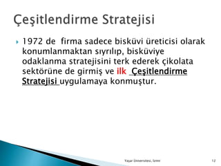  1972 de firma sadece bisküvi üreticisi olarak
konumlanmaktan sıyrılıp, bisküviye
odaklanma stratejisini terk ederek çikolata
sektörüne de girmiş ve ilk Çeşitlendirme
Stratejisi uygulamaya konmuştur.
Yaşar Üniversitesi, İzmir 12
 