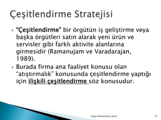  “Çeşitlendirme” bir örgütün iş geliştirme veya
başka örgütleri satın alarak yeni ürün ve
servisler gibi farklı aktivite alanlarına
girmesidir (Ramanujam ve Varadarajan,
1989).
 Burada firma ana faaliyet konusu olan
“atıştırmalık” konusunda çeşitlendirme yaptığı
için ilişkili çeşitlendirme söz konusudur.
Yaşar Üniversitesi, İzmir 13
 