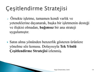  Örnekte işletme, tamamen kendi varlık ve
yeteneklerine dayanarak, başka bir işletmenin desteği
ve ilişkisi olmadan, bağımsız bir ana strateji
uygulamıştır.
 Satın alma yönünden benzerlik gösteren ürünlere
yönelme söz konusu. Dolayısıyla Tek Yönlü
Çeşitlendirme Stratejisi izlenmiş.
Yaşar Üniversitesi, İzmir 14
 