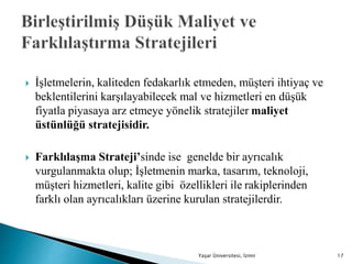  İşletmelerin, kaliteden fedakarlık etmeden, müşteri ihtiyaç ve
beklentilerini karşılayabilecek mal ve hizmetleri en düşük
fiyatla piyasaya arz etmeye yönelik stratejiler maliyet
üstünlüğü stratejisidir.
 Farklılaşma Strateji’sinde ise genelde bir ayrıcalık
vurgulanmakta olup; İşletmenin marka, tasarım, teknoloji,
müşteri hizmetleri, kalite gibi özellikleri ile rakiplerinden
farklı olan ayrıcalıkları üzerine kurulan stratejilerdir.
Yaşar Üniversitesi, İzmir 17
 