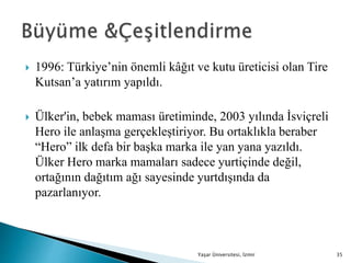 1996: Türkiye’nin önemli kâğıt ve kutu üreticisi olan Tire
Kutsan’a yatırım yapıldı.
 Ülker'in, bebek maması üretiminde, 2003 yılında İsviçreli
Hero ile anlaşma gerçekleştiriyor. Bu ortaklıkla beraber
“Hero” ilk defa bir başka marka ile yan yana yazıldı.
Ülker Hero marka mamaları sadece yurtiçinde değil,
ortağının dağıtım ağı sayesinde yurtdışında da
pazarlanıyor.
Yaşar Üniversitesi, İzmir 35
 