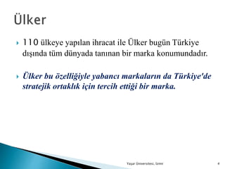  110 ülkeye yapılan ihracat ile Ülker bugün Türkiye
dışında tüm dünyada tanınan bir marka konumundadır.
 Ülker bu özelliğiyle yabancı markaların da Türkiye'de
stratejik ortaklık için tercih ettiği bir marka.
Yaşar Üniversitesi, İzmir 4
 