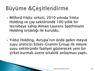  Milford Yıldız sirketi, 2010 yılında Yıldız
Holding ve çay sektöründe 100 yıllık bir
tecrübeye sahip Alman Laurens Spethmann
Holding ortaklığı ile kuruldu.
 Yıldız Holding, Avrupa’nın önde gelen meyve
suyu üreticisi Eckes-Granini Group ile meyve
suyu sektöründe faaliyet gösterecek yeni bir
şirket kurmak üzere ortaklık anlaşması yaptı.
Yaşar Üniversitesi, İzmir 40
 