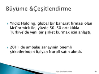  Yıldız Holding, global bir baharat firması olan
McCormick ile, yüzde 50-50 ortaklıkla
Türkiye’de yeni bir şirket kurmak için anlaştı.
 2011 de ambalaj sanayinin önemli
şirketlerinden İtalyan Nuroll satın alındı.
Yaşar Üniversitesi, İzmir 42
 