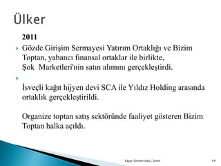 2011
 Gözde Girişim Sermayesi Yatırım Ortaklığı ve Bizim
Toptan, yabancı finansal ortaklar ile birlikte,
Şok Marketleri'nin satın alımını gerçekleştirdi.

İsveçli kağıt hijyen devi SCA ile Yıldız Holding arasında
ortaklık gerçekleştirildi.
Organize toptan satış sektöründe faaliyet gösteren Bizim
Toptan halka açıldı.
Yaşar Üniversitesi, İzmir 44
 