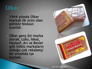  1944 yılında Ülker
markalı ilk ürün olan
pötibör bisküvi
üretildi.
 Ülker genç bir marka
olarak, Lüks, İdeal,
Haylayf, Arı ve Besler
gibi köklü markaların
olduğu çok rekabetçi
bir ortamda işe
başladı.
Yaşar Üniversitesi, İzmir 5
 