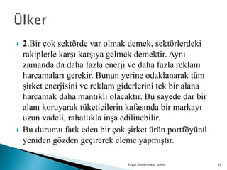  2.Bir çok sektörde var olmak demek, sektörlerdeki
rakiplerle karşı karşıya gelmek demektir. Aynı
zamanda da daha fazla enerji ve daha fazla reklam
harcamaları gerekir. Bunun yerine odaklanarak tüm
şirket enerjisini ve reklam giderlerini tek bir alana
harcamak daha mantıklı olacaktır. Bu sayede dar bir
alanı koruyarak tüketicilerin kafasında bir markayı
uzun vadeli, rahatlıkla inşa edilinebilir.
 Bu durumu fark eden bir çok şirket ürün portföyünü
yeniden gözden geçirerek eleme yapmıştır.
Yaşar Üniversitesi, İzmir 52
 
