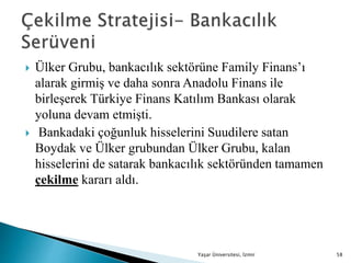  Ülker Grubu, bankacılık sektörüne Family Finans’ı
alarak girmiş ve daha sonra Anadolu Finans ile
birleşerek Türkiye Finans Katılım Bankası olarak
yoluna devam etmişti.
 Bankadaki çoğunluk hisselerini Suudilere satan
Boydak ve Ülker grubundan Ülker Grubu, kalan
hisselerini de satarak bankacılık sektöründen tamamen
çekilme kararı aldı.
Yaşar Üniversitesi, İzmir 58
 