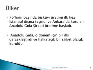  70’lerin başında bisküvi üretimi ilk kez
İstanbul dışına taşındı ve Ankara’da kurulan
Anadolu Gıda Şirketi üretime başladı.
 Anadolu Gıda, o dönem için bir ilki
gerçekleştirdi ve halka açık bir şirket olarak
kuruldu.
Yaşar Üniversitesi, İzmir 9
 