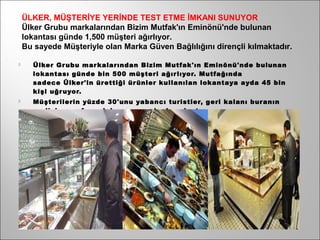 ÜLKER, MÜŞTERİYE YERİNDE TEST ETME İMKANI SUNUYOR
    Ülker Grubu markalarından Bizim Mutfak'ın Eminönü'nde bulunan
    lokantası günde 1,500 müşteri ağırlıyor.
    Bu sayede Müşteriyle olan Marka Güven Bağlılığını dirençli kılmaktadır.

     Ülker Gr ubu mar kalarından Bizim Mutfak'ın Eminönü'nde bulunan
      lokantası günde bin 500 müşteri ağır lıyor. Mutfağında
      sadece Ülker'in ürettiği ür ünler kullanılan lokantaya ayda 45 bin
      kişi uğr uyor.
     Müşterilerin yüzde 30'unu yabancı turistler, geri kalanı buranın
      yer lisi, esnafı ve dolaşmaya gelenler oluştur uyor.
 
