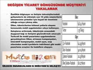    Özellikle bilgisayar ve iletişim teknolojilerindeki
    gelişmelerin de etkisiyle son 10 yılda müşterilerin
    izlenmesinin şirketler için hayati bir öneminin
    olduğu ortaya çıkmış oldu.
   Ülker, tüketicilerine kitlesel yollarla ulaşma
    konusunda mobil uygulamaları sıkça kullanıyor.
   Satışlarını arttırmak, tüketiciyle arasındaki
    duygusal bağ ve iletişimi güçlendirmek amacıyla
    Turkcell ile mobil pazarlama uygulamalarını
    gerçekleştiren Ülker, at-kazan kampanyaları,
    interaktif kampanyalar, mobil oyun, wap
    sitesinden mobil içeriklerin indirilmesi gibi mobil
    pazarlama araçları ile hedeflere ulaşıyor.
 