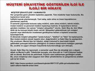 MÜŞTERİ ŞİKAYETLERİ 1 NUMARAYDI
Her çarşamba günü yönetim toplantısı yapardık. Tüm müdürler hazır bulunurdu. Bu
toplantının temel ama
haftalık kaynak planlamasıydı. Yani satış, satın alma ve insan kaynaklarının
planlaması yapılırdı.
O zamanki yapımızda bulunan satış müdürü, satın alma müdürü, teknik müdür,
imalat müdürü ve personel müdürü toplantıya katılırdı. O toplantıların birinci
gündem maddesi, her zaman "müşteri şikayetleri" olurdu. Sabri Bey de, tüm Ülker
ekibi de bu konuya büyük önem verirdi. Şikayetleri giderebilmek için müşteri
ziyareti veya laboratuvar incelemesi gerekiyorsa hemen o toplantı sırasında
kararlaştırılırdı.
O dönemde müşteri şikayetleri "posta kutusu", "telefon" ve "faks" ile toplanıyordu.
Ben imalat müdürü olarak hepsini okur, değerlendirir ve Sabri Bey ile paylaşırdım.
Hiç unutmam; Mersin'den bir tüketici, aldığı Çokomel'in üzerindeki köpük
şeklindeki yumuşak bölümün çöktüğünü ve sadece bisküvisinin kaldığını yazmıştı.
Bu, sıcakta ve uygun olmayan koşullarda bulundurulduğu için olmuştu.

Ancak, Sabri Bey hiç üşenmedi, o zamanlar uçak filan da olmadığı için o akşam
atladı ve Mersin'e gitti. Tüketiciyle konuştu, onu ikna etti ve 1 koli Çokomel hediye
etti ve döndü. Bununla da yetinmedi. Ürünün nasıl saklanması gerektiğini anlattı.
Bu, onun müşteriye olan saygısını tüm Ülker yöneticilerine ve çalışanlarına anlatan
çok iyi bir örnek.

BKZ: http://www.sondevir.com/basarioykuleri/80171/37-yillik-yol-arkadasindan-
sabri-ulkerin-liderlik-sirlari.html
 