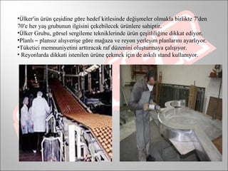 •Ülker’in ürün çeşidine göre hedef kitlesinde değişmeler olmakla birlikte 7’den
70’e her yaş grubunun ilgisini çekebilecek ürünlere sahiptir.
•Ülker Grubu, görsel sergileme tekniklerinde ürün çeşitliliğine dikkat ediyor.
•Planlı – plansız alışverişe göre mağaza ve reyon yerleşim planlarını ayarlıyor.
•Tüketici memnuniyetini arttıracak raf düzenini oluşturmaya çalışıyor.
• Reyonlarda dikkati istenilen ürüne çekmek için de askılı stand kullanıyor.
 