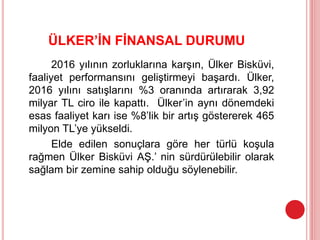ÜLKER’İN FİNANSAL DURUMU
2016 yılının zorluklarına karşın, Ülker Bisküvi,
faaliyet performansını geliştirmeyi başardı. Ülker,
2016 yılını satışlarını %3 oranında artırarak 3,92
milyar TL ciro ile kapattı. Ülker’in aynı dönemdeki
esas faaliyet karı ise %8’lik bir artış göstererek 465
milyon TL’ye yükseldi.
Elde edilen sonuçlara göre her türlü koşula
rağmen Ülker Bisküvi AŞ.’ nin sürdürülebilir olarak
sağlam bir zemine sahip olduğu söylenebilir.
 