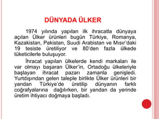 DÜNYADA ÜLKER
1974 yılında yapılan ilk ihracatla dünyaya
açılan Ülker ürünleri bugün Türkiye, Romanya,
Kazakistan, Pakistan, Suudi Arabistan ve Mısır’daki
19 tesiste üretiliyor ve 80’den fazla ülkede
tüketicilerle buluşuyor.
İhracat yapılan ülkelerde kendi markaları ile
var olmayı başaran Ülker’in, Ortadoğu ülkeleriyle
başlayan ihracat pazarı zamanla genişledi.
Yurtdışından gelen taleple birlikte Ülker ürünleri bir
yandan Türkiye’de üretilip dünyanın farklı
coğrafyalarına dağılırken, bir yandan da yerinde
üretim ihtiyacı doğmaya başladı.
 