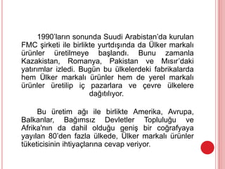 1990’ların sonunda Suudi Arabistan’da kurulan
FMC şirketi ile birlikte yurtdışında da Ülker markalı
ürünler üretilmeye başlandı. Bunu zamanla
Kazakistan, Romanya, Pakistan ve Mısır’daki
yatırımlar izledi. Bugün bu ülkelerdeki fabrikalarda
hem Ülker markalı ürünler hem de yerel markalı
ürünler üretilip iç pazarlara ve çevre ülkelere
dağıtılıyor.
Bu üretim ağı ile birlikte Amerika, Avrupa,
Balkanlar, Bağımsız Devletler Topluluğu ve
Afrika'nın da dahil olduğu geniş bir coğrafyaya
yayılan 80’den fazla ülkede, Ülker markalı ürünler
tüketicisinin ihtiyaçlarına cevap veriyor.
 
