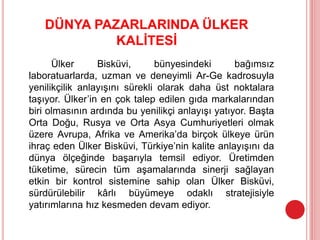 DÜNYA PAZARLARINDA ÜLKER
KALİTESİ
Ülker Bisküvi, bünyesindeki bağımsız
laboratuarlarda, uzman ve deneyimli Ar-Ge kadrosuyla
yenilikçilik anlayışını sürekli olarak daha üst noktalara
taşıyor. Ülker’in en çok talep edilen gıda markalarından
biri olmasının ardında bu yenilikçi anlayışı yatıyor. Başta
Orta Doğu, Rusya ve Orta Asya Cumhuriyetleri olmak
üzere Avrupa, Afrika ve Amerika’da birçok ülkeye ürün
ihraç eden Ülker Bisküvi, Türkiye’nin kalite anlayışını da
dünya ölçeğinde başarıyla temsil ediyor. Üretimden
tüketime, sürecin tüm aşamalarında sinerji sağlayan
etkin bir kontrol sistemine sahip olan Ülker Bisküvi,
sürdürülebilir kârlı büyümeye odaklı stratejisiyle
yatırımlarına hız kesmeden devam ediyor.
 