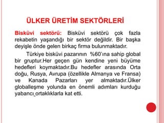 ÜLKER ÜRETİM SEKTÖRLERİ
Bisküvi sektörü: Bisküvi sektörü çok fazla
rekabetin yaşandığı bir sektör değildir. Bir başka
deyişle önde gelen birkaç firma bulunmaktadır.
Türkiye bisküvi pazarının %60’ına sahip global
bir gruptur.Her geçen gün kendine yeni büyüme
hedefleri koymaktadır.Bu hedefler arasında Orta
doğu, Rusya, Avrupa (özellikle Almanya ve Fransa)
ve Kanada Pazarları yer almaktadır.Ülker
globalleşme yolunda en önemli adımları kurduğu
yabancı ortaklıklarla kat etti.
 
