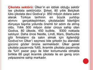 Çikolata sektörü: Ülker’in en iddialı olduğu sektör
ise çikolata sektörüdür. Şirket, 80 yıllık Belçikalı
lüks çikolata devi Godiva’yı 850 milyon dolara satın
alarak Türkiye tarihinin en büyük yurtdışı
alımını gerçekleştirirken, çikolatadaki liderliğini
dünyaya taşıma yolunda önemli bir adım da atmış
oldu. Yıllık 500 milyon dolar ciroya sahip olan
Godiva, 80 ülkede, 450 butikte, 9300 noktada
satılıyor. Daha önce Nestle, Lindt, Mars, Starbucks
gibi firmaların da satın almak için ilgilendiği
Godiva’nın Ülker’i seçmesi bile şirketin bu alandaki
gücünü gözler önüne sermektedir. Ülker genel
çikolata pazarında %65, ikramlık çikolata pazarında
da %41 pazar payı ile lider konumunda olmakla
birlikte 68 çeşit ikramlık çikolata ile en geniş ürün
yelpazesine sahip markadır.
 
