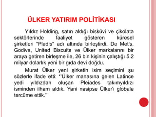 ÜLKER YATIRIM POLİTİKASI
Yıldız Holding, satın aldığı bisküvi ve çikolata
sektörlerinde faaliyet gösteren küresel
şirketleri "Pladis" adı altında birleştirdi. De Met's,
Godiva, United Biscuits ve Ülker markalarını bir
araya getiren birleşme ile, 26 bin kişinin çalıştığı 5.2
milyar dolarlık yeni bir gıda devi doğdu.
Murat Ülker yeni şirketin isim seçimini şu
sözlerle ifade etti: ‘’Ülker manasına gelen Latince
yedi yıldızdan oluşan Pleiades takımyıldızı
isminden ilham aldık. Yani nasipse Ülker'i globale
tercüme ettik.’’
 