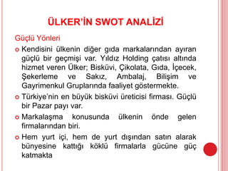 ÜLKER’İN SWOT ANALİZİ
Güçlü Yönleri
 Kendisini ülkenin diğer gıda markalarından ayıran
güçlü bir geçmişi var. Yıldız Holding çatısı altında
hizmet veren Ülker; Bisküvi, Çikolata, Gıda, İçecek,
Şekerleme ve Sakız, Ambalaj, Bilişim ve
Gayrimenkul Gruplarında faaliyet göstermekte.
 Türkiye’nin en büyük bisküvi üreticisi firması. Güçlü
bir Pazar payı var.
 Markalaşma konusunda ülkenin önde gelen
firmalarından biri.
 Hem yurt içi, hem de yurt dışından satın alarak
bünyesine kattığı köklü firmalarla gücüne güç
katmakta
 