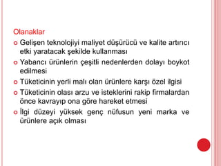 Olanaklar
 Gelişen teknolojiyi maliyet düşürücü ve kalite artırıcı
etki yaratacak şekilde kullanması
 Yabancı ürünlerin çeşitli nedenlerden dolayı boykot
edilmesi
 Tüketicinin yerli malı olan ürünlere karşı özel ilgisi
 Tüketicinin olası arzu ve isteklerini rakip firmalardan
önce kavrayıp ona göre hareket etmesi
 İlgi düzeyi yüksek genç nüfusun yeni marka ve
ürünlere açık olması
 