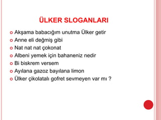 ÜLKER SLOGANLARI
 Akşama babacığım unutma Ülker getir
 Anne eli değmiş gibi
 Nat nat nat çokonat
 Albeni yemek için bahaneniz nedir
 Bi biskrem versem
 Ayılana gazoz bayılana limon
 Ülker çikolatalı gofret sevmeyen var mı ?
 