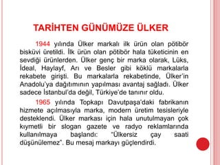 TARİHTEN GÜNÜMÜZE ÜLKER
1944 yılında Ülker markalı ilk ürün olan pötibör
bisküvi üretildi. İlk ürün olan pötibör hala tüketicinin en
sevdiği ürünlerden. Ülker genç bir marka olarak, Lüks,
İdeal, Haylayf, Arı ve Besler gibi köklü markalarla
rekabete girişti. Bu markalarla rekabetinde, Ülker’in
Anadolu’ya dağıtımının yapılması avantaj sağladı. Ülker
sadece İstanbul’da değil, Türkiye’de tanınır oldu.
1965 yılında Topkapı Davutpaşa’daki fabrikanın
hizmete açılmasıyla marka, modern üretim tesisleriyle
desteklendi. Ülker markası için hala unutulmayan çok
kıymetli bir slogan gazete ve radyo reklamlarında
kullanılmaya başlandı: “Ülkersiz çay saati
düşünülemez”. Bu mesaj markayı güçlendirdi.
 