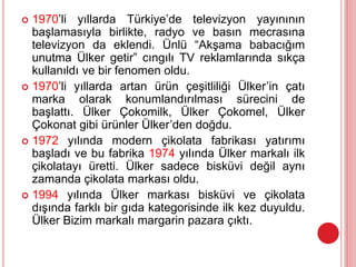  1970’li yıllarda Türkiye’de televizyon yayınının
başlamasıyla birlikte, radyo ve basın mecrasına
televizyon da eklendi. Ünlü “Akşama babacığım
unutma Ülker getir” cıngılı TV reklamlarında sıkça
kullanıldı ve bir fenomen oldu.
 1970’li yıllarda artan ürün çeşitliliği Ülker’in çatı
marka olarak konumlandırılması sürecini de
başlattı. Ülker Çokomilk, Ülker Çokomel, Ülker
Çokonat gibi ürünler Ülker’den doğdu.
 1972 yılında modern çikolata fabrikası yatırımı
başladı ve bu fabrika 1974 yılında Ülker markalı ilk
çikolatayı üretti. Ülker sadece bisküvi değil aynı
zamanda çikolata markası oldu.
 1994 yılında Ülker markası bisküvi ve çikolata
dışında farklı bir gıda kategorisinde ilk kez duyuldu.
Ülker Bizim markalı margarin pazara çıktı.
 